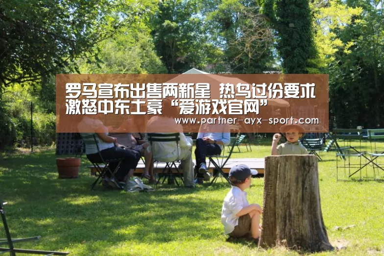 罗马宣布出售两新星 热鸟过份要求激怒中东土豪“爱游戏官网”(图1) 爱游戏体育